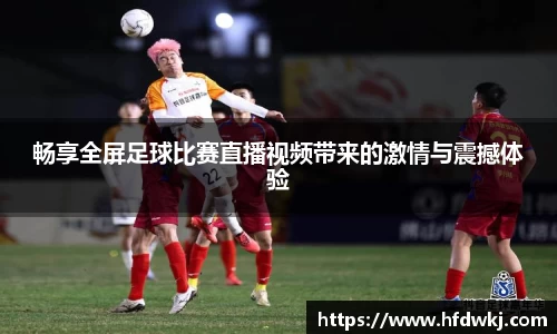 畅享全屏足球比赛直播视频带来的激情与震撼体验